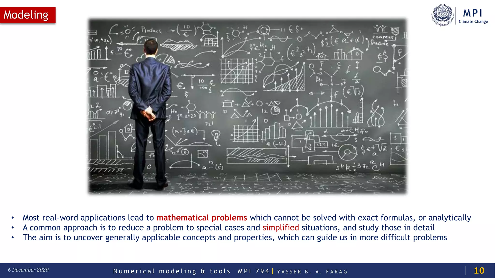MPI
Climate Change
N u m e r i c a l m o d e l i n g & t o o l s M P I 7 9 4 | Y A S S E R B . A . F A R A G6 December 2020
Modeling
10
• Most real-word applications lead to mathematical problems which cannot be solved with exact formulas, or analytically
• A common approach is to reduce a problem to special cases and simplified situations, and study those in detail
• The aim is to uncover generally applicable concepts and properties, which can guide us in more difficult problems
 