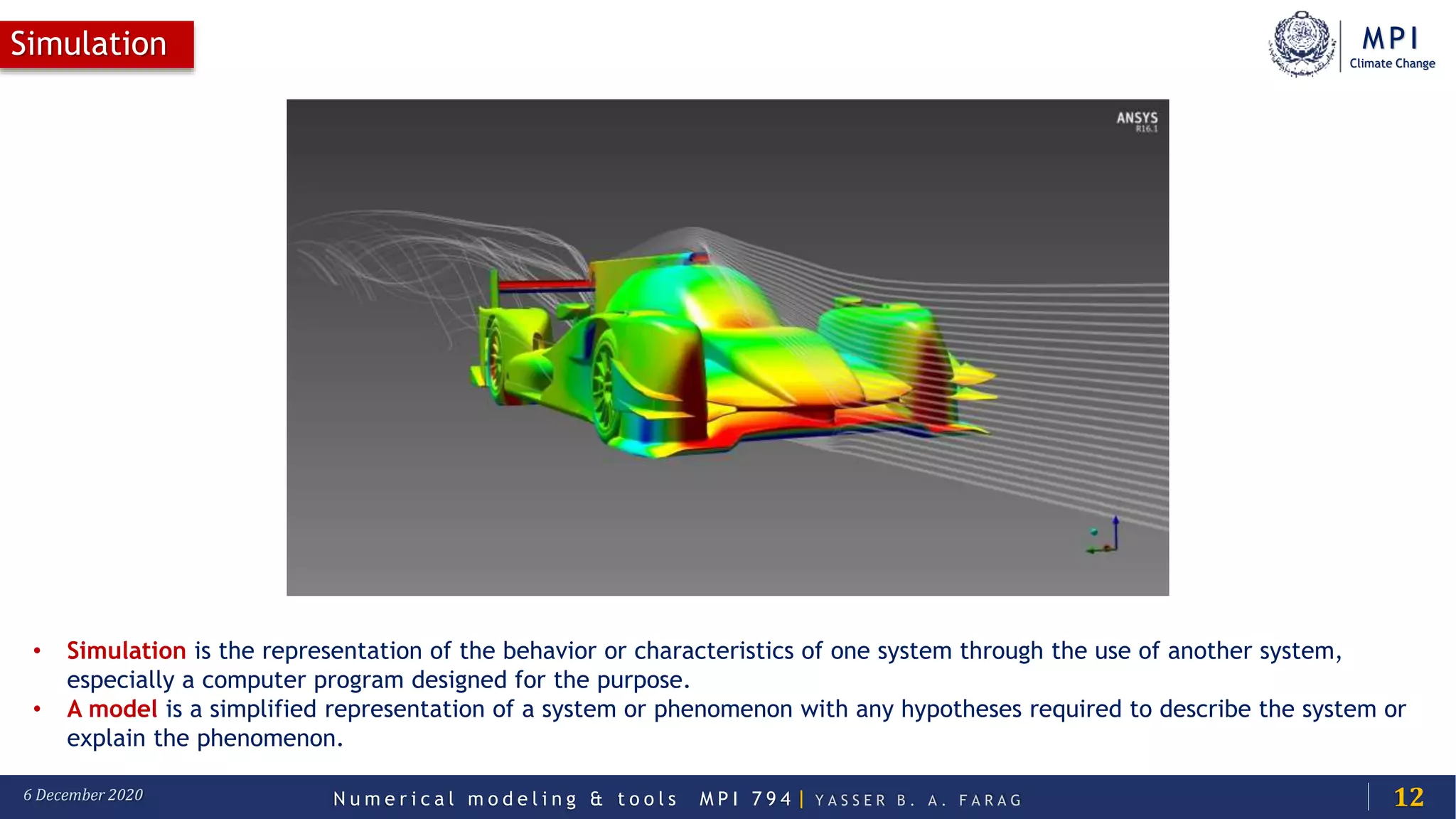 MPI
Climate Change
N u m e r i c a l m o d e l i n g & t o o l s M P I 7 9 4 | Y A S S E R B . A . F A R A G6 December 2020
Simulation
12
• Simulation is the representation of the behavior or characteristics of one system through the use of another system,
especially a computer program designed for the purpose.
• A model is a simplified representation of a system or phenomenon with any hypotheses required to describe the system or
explain the phenomenon.
 