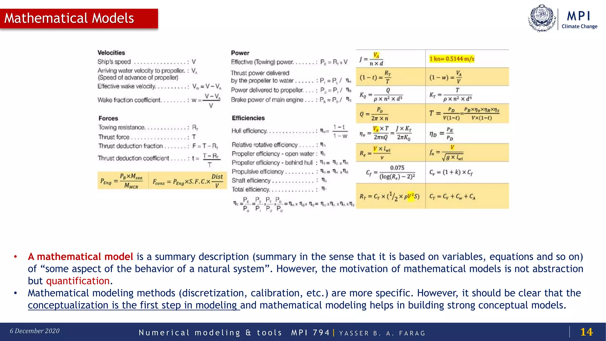 MPI
Climate Change
N u m e r i c a l m o d e l i n g & t o o l s M P I 7 9 4 | Y A S S E R B . A . F A R A G6 December 2020
Mathematical Models
14
• A mathematical model is a summary description (summary in the sense that it is based on variables, equations and so on)
of “some aspect of the behavior of a natural system”. However, the motivation of mathematical models is not abstraction
but quantification.
• Mathematical modeling methods (discretization, calibration, etc.) are more specific. However, it should be clear that the
conceptualization is the first step in modeling and mathematical modeling helps in building strong conceptual models.
 