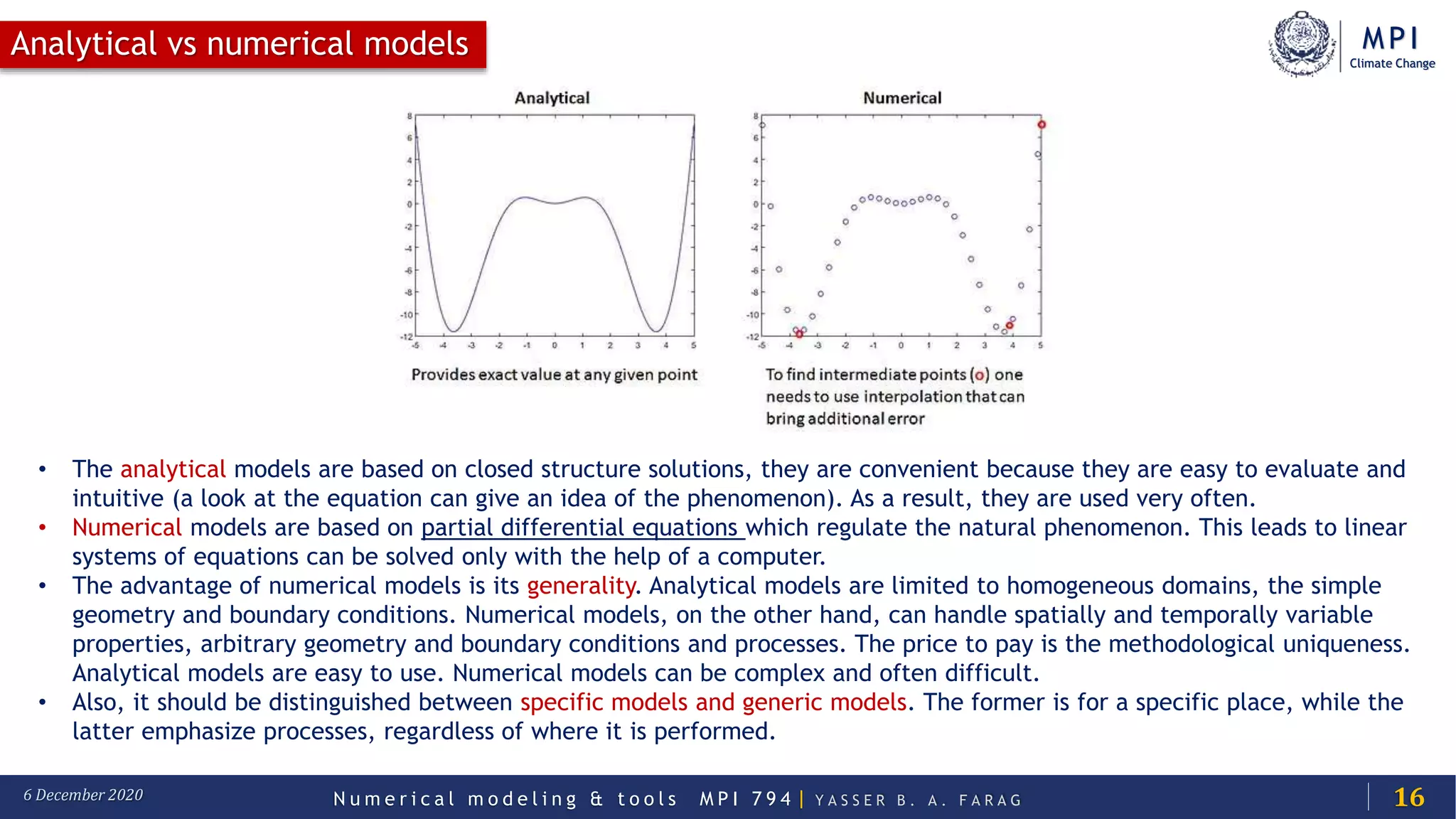 MPI
Climate Change
N u m e r i c a l m o d e l i n g & t o o l s M P I 7 9 4 | Y A S S E R B . A . F A R A G6 December 2020
Analytical vs numerical models
16
• The analytical models are based on closed structure solutions, they are convenient because they are easy to evaluate and
intuitive (a look at the equation can give an idea of the phenomenon). As a result, they are used very often.
• Numerical models are based on partial differential equations which regulate the natural phenomenon. This leads to linear
systems of equations can be solved only with the help of a computer.
• The advantage of numerical models is its generality. Analytical models are limited to homogeneous domains, the simple
geometry and boundary conditions. Numerical models, on the other hand, can handle spatially and temporally variable
properties, arbitrary geometry and boundary conditions and processes. The price to pay is the methodological uniqueness.
Analytical models are easy to use. Numerical models can be complex and often difficult.
• Also, it should be distinguished between specific models and generic models. The former is for a specific place, while the
latter emphasize processes, regardless of where it is performed.
 