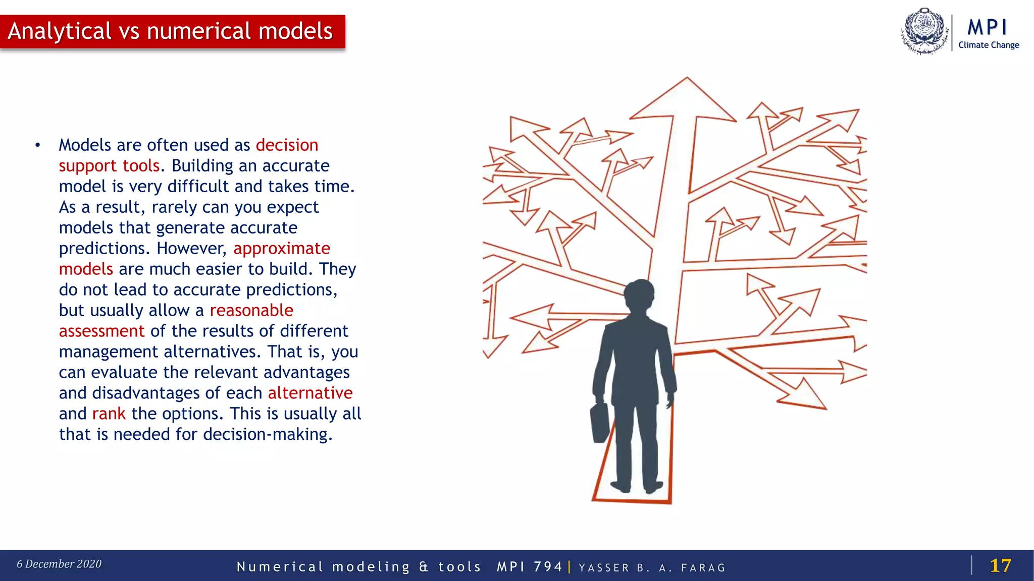MPI
Climate Change
N u m e r i c a l m o d e l i n g & t o o l s M P I 7 9 4 | Y A S S E R B . A . F A R A G6 December 2020
Analytical vs numerical models
17
• Models are often used as decision
support tools. Building an accurate
model is very difficult and takes time.
As a result, rarely can you expect
models that generate accurate
predictions. However, approximate
models are much easier to build. They
do not lead to accurate predictions,
but usually allow a reasonable
assessment of the results of different
management alternatives. That is, you
can evaluate the relevant advantages
and disadvantages of each alternative
and rank the options. This is usually all
that is needed for decision-making.
 