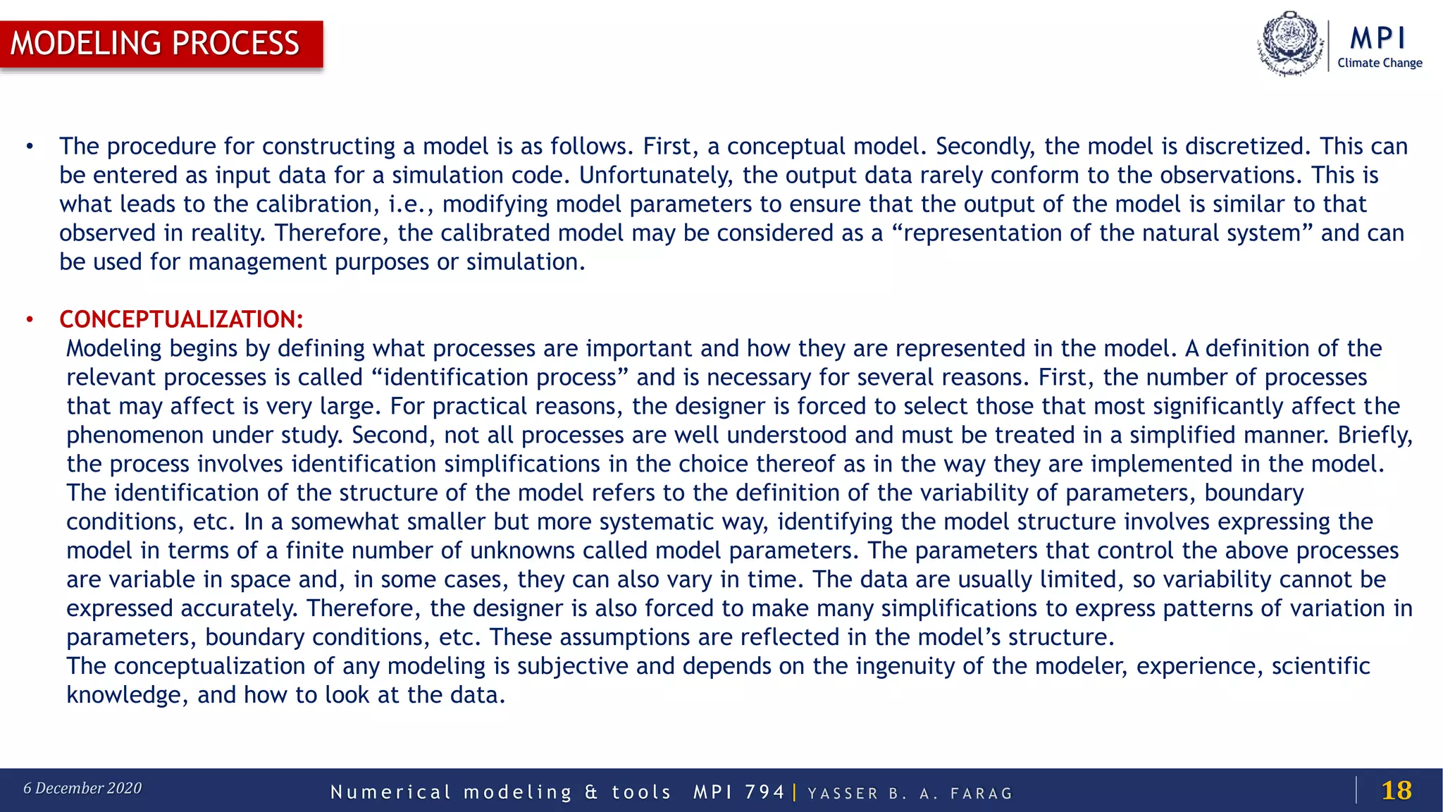 MPI
Climate Change
N u m e r i c a l m o d e l i n g & t o o l s M P I 7 9 4 | Y A S S E R B . A . F A R A G6 December 2020
MODELING PROCESS
18
• The procedure for constructing a model is as follows. First, a conceptual model. Secondly, the model is discretized. This can
be entered as input data for a simulation code. Unfortunately, the output data rarely conform to the observations. This is
what leads to the calibration, i.e., modifying model parameters to ensure that the output of the model is similar to that
observed in reality. Therefore, the calibrated model may be considered as a “representation of the natural system” and can
be used for management purposes or simulation.
• CONCEPTUALIZATION:
Modeling begins by defining what processes are important and how they are represented in the model. A definition of the
relevant processes is called “identification process” and is necessary for several reasons. First, the number of processes
that may affect is very large. For practical reasons, the designer is forced to select those that most significantly affect the
phenomenon under study. Second, not all processes are well understood and must be treated in a simplified manner. Briefly,
the process involves identification simplifications in the choice thereof as in the way they are implemented in the model.
The identification of the structure of the model refers to the definition of the variability of parameters, boundary
conditions, etc. In a somewhat smaller but more systematic way, identifying the model structure involves expressing the
model in terms of a finite number of unknowns called model parameters. The parameters that control the above processes
are variable in space and, in some cases, they can also vary in time. The data are usually limited, so variability cannot be
expressed accurately. Therefore, the designer is also forced to make many simplifications to express patterns of variation in
parameters, boundary conditions, etc. These assumptions are reflected in the model’s structure.
The conceptualization of any modeling is subjective and depends on the ingenuity of the modeler, experience, scientific
knowledge, and how to look at the data.
 