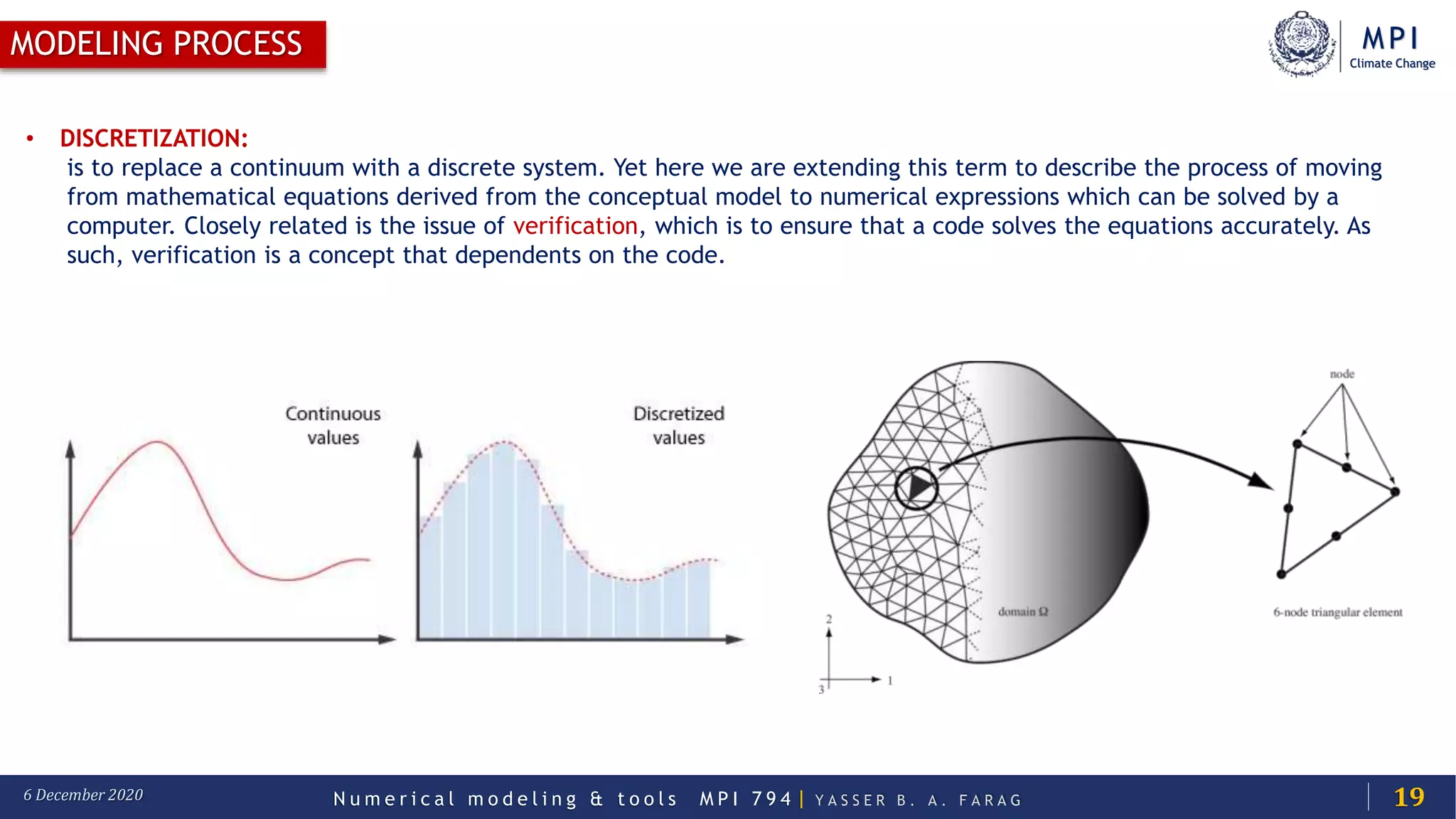 MPI
Climate Change
N u m e r i c a l m o d e l i n g & t o o l s M P I 7 9 4 | Y A S S E R B . A . F A R A G6 December 2020
MODELING PROCESS
19
• DISCRETIZATION:
is to replace a continuum with a discrete system. Yet here we are extending this term to describe the process of moving
from mathematical equations derived from the conceptual model to numerical expressions which can be solved by a
computer. Closely related is the issue of verification, which is to ensure that a code solves the equations accurately. As
such, verification is a concept that dependents on the code.
 