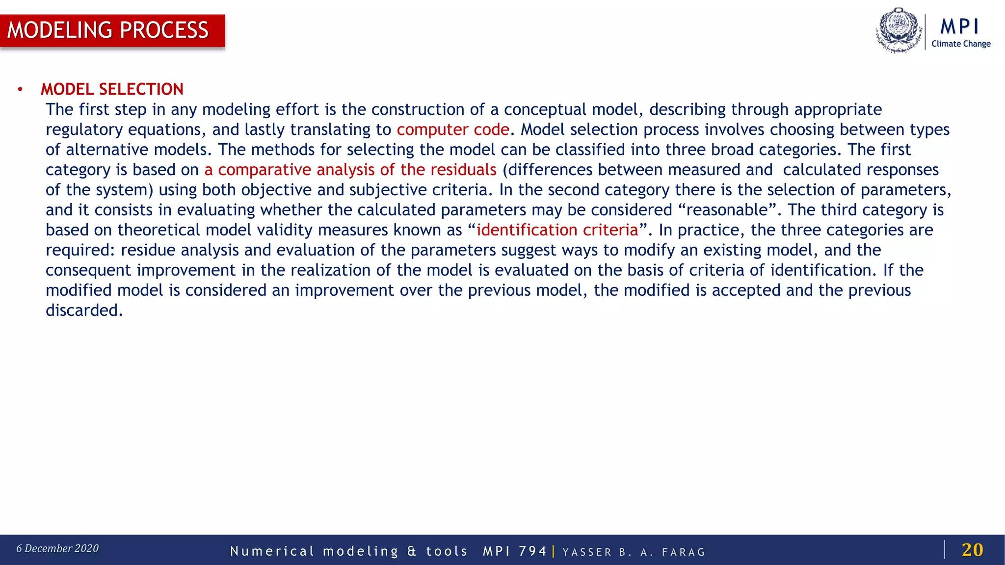 MPI
Climate Change
N u m e r i c a l m o d e l i n g & t o o l s M P I 7 9 4 | Y A S S E R B . A . F A R A G6 December 2020
MODELING PROCESS
20
• MODEL SELECTION
The first step in any modeling effort is the construction of a conceptual model, describing through appropriate
regulatory equations, and lastly translating to computer code. Model selection process involves choosing between types
of alternative models. The methods for selecting the model can be classified into three broad categories. The first
category is based on a comparative analysis of the residuals (differences between measured and calculated responses
of the system) using both objective and subjective criteria. In the second category there is the selection of parameters,
and it consists in evaluating whether the calculated parameters may be considered “reasonable”. The third category is
based on theoretical model validity measures known as “identification criteria”. In practice, the three categories are
required: residue analysis and evaluation of the parameters suggest ways to modify an existing model, and the
consequent improvement in the realization of the model is evaluated on the basis of criteria of identification. If the
modified model is considered an improvement over the previous model, the modified is accepted and the previous
discarded.
 