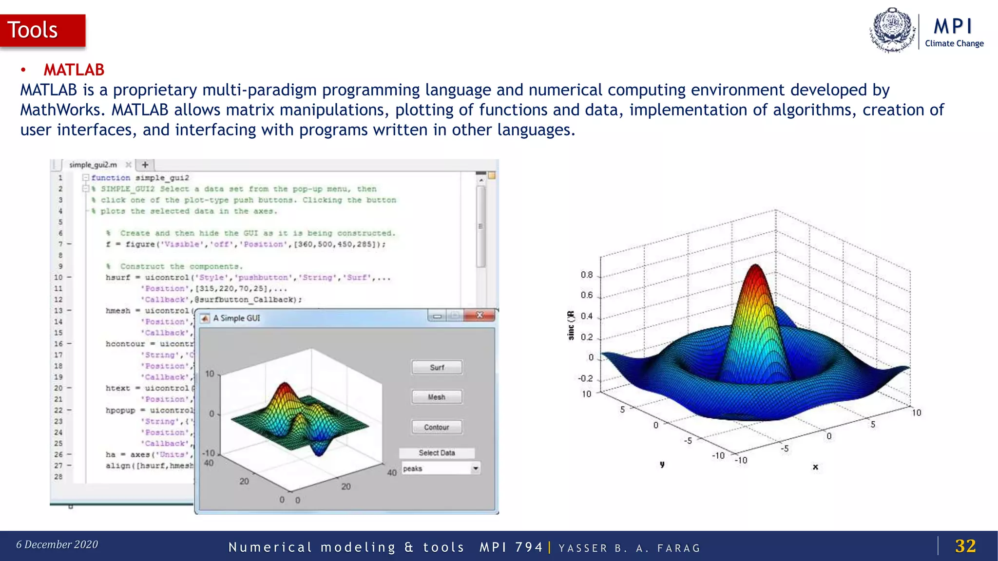 MPI
Climate Change
N u m e r i c a l m o d e l i n g & t o o l s M P I 7 9 4 | Y A S S E R B . A . F A R A G6 December 2020
Tools
32
• MATLAB
MATLAB is a proprietary multi-paradigm programming language and numerical computing environment developed by
MathWorks. MATLAB allows matrix manipulations, plotting of functions and data, implementation of algorithms, creation of
user interfaces, and interfacing with programs written in other languages.
 