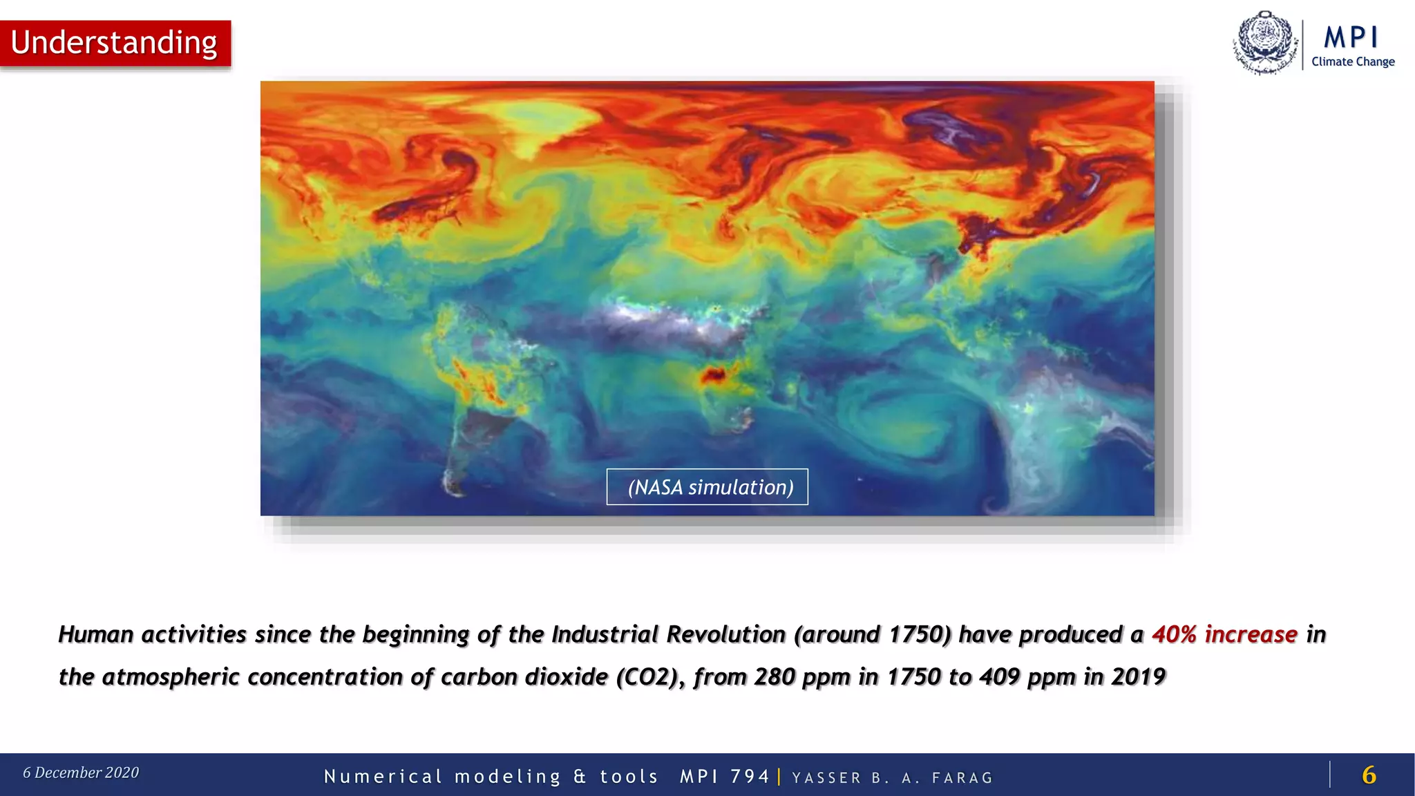 MPI
Climate Change
N u m e r i c a l m o d e l i n g & t o o l s M P I 7 9 4 | Y A S S E R B . A . F A R A G6 December 2020
Understanding
6
Human activities since the beginning of the Industrial Revolution (around 1750) have produced a 40% increase in
the atmospheric concentration of carbon dioxide (CO2), from 280 ppm in 1750 to 409 ppm in 2019
(NASA simulation)
 
