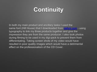 Continuity
In both my main product and ancillary tasks I used the
same font (Hill House) that I downloaded from dafont.com - using
typography to link my three products together and give the
impression they are from the same producer. I also took photos
during filming to be used in my digi-pack to prevent them from
differentiating. Taking screen shots of my video would have
resulted in poor quality images which would have a detrimental
effect on the professionalism of the CD Cover.
 