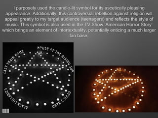 I purposely used the candle-lit symbol for its ascetically pleasing
appearance. Additionally, this controversial rebellion against religion will
appeal greatly to my target audience (teenagers) and reflects the style of
music. This symbol is also used in the TV Show ‘American Horror Story’
which brings an element of intertextuality, potentially enticing a much larger
fan base.
 