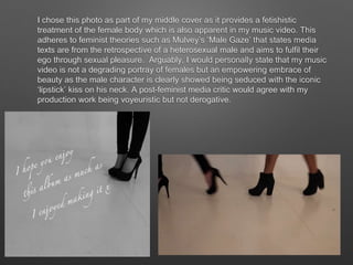 I chose this photo as part of my middle cover as it provides a fetishistic
treatment of the female body which is also apparent in my music video. This
adheres to feminist theories such as Mulvey’s ‘Male Gaze’ that states media
texts are from the retrospective of a heterosexual male and aims to fulfil their
ego through sexual pleasure. Arguably, I would personally state that my music
video is not a degrading portray of females but an empowering embrace of
beauty as the male character is clearly showed being seduced with the iconic
‘lipstick’ kiss on his neck. A post-feminist media critic would agree with my
production work being voyeuristic but not derogative.
 
