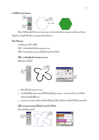 17
การใสสีดวย Paint Bucket
                  2
                                                      3


                  1

         เปนการใสสของทั้งคาสีของ Fill และ Stroke ขนาดของเสน ชนิดของ Brush รวมทั้ง Style ดวยแต
                      ี
ไมดูดคาจากวัตถุอื่นไดเหมือน Eyedropper ตองคาสีเอาเอง

วิธีการใช Brush
         การใช Brush ทําได 2 วิธีคือ
         วิธที่ 1 วาดใหมดวยเครื่องมือ Paintbrush Tool
            ี
         วิธีที่ 2 กําหนดชนิดของ Brush ใหกับเสน Path ที่วาดไวแลว

        วิธีที่ 1 วาดเสนพูกันดวย Paintbrush Tool
        มีขั้นตอนการทําดังนี้

                                                  3

              1

                                                                                   2




        1. เลือกเครื่องมือ Paintbrush Tool
        2. หากยังไมไดเปด Brush Paletteใหเปดโดยไปที่เมนู Window > Brushes หรือกด F5 แลวเลือก
           ชนิดของหัวพูกันที่ตองการ
                          
        3. แดรกบน Art board จากตําแหนงที่จะใหเปนจุดเริ่มตน ไปยังตําแหนงที่จะใหเปนปลายของเสน

        วิธีที่ 2 การกําหนด Brush ใหกับเสน Path ที่วาดไวแลว
        วิธีการทํามีขั้นตอนดังนี้
                                                      2
              1
                                                                               3
 