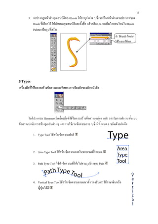 19
       3. จะปรากฏหนาตางคุณสมบัติของ Brush ใหระบุคาตาง ๆ ซึ่งจะเปนหนาตางตามประเภทของ
          Brush ที่เลือกไว ใหกาหนดคุณสมบัติและตั้งชื่อ แลวคลิก OK จะเห็นไอคอนใหมใน Brush
                                 ํ
          Palette เปนรูปที่สราง
                                                                              นํา Brush ใหมมา
                                                                              ใชในงานไดเลย




5 Types
เครื่องมือที่ใชในการสรางขอความและทิศทางการเรียงตัวของตัวหนังสือ




       ในโปรแกรม Illustrator มีเครื่องมือที่ใชในการสรางขอความอยูหลายตัว รองรับการทํางานทั้งแบบ
                                                                   
ขอความปกติ การสรางลูกเลนตาง ๆ และการใชงานขอความยาว ๆ ซึ่งมีทั้งหมด 6 ชนิดดวยกันคือ

           1. Type Tool ใชสรางขอความปกติ



           2. Area Type Tool ใชสรางจอความภายในขอบเขตที่กําหนด

           3. Path Type Tool ใชทําขอความที่โคงไปตามรูปรางของ Path



           4. Vertical Type Toolใชสรางขอความตามแนวตั้ง รองรับการใชภาษาจีนหรือ
              ญี่ปุนไดดี
 