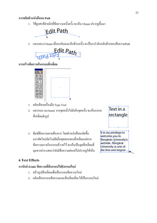 22
การพลิกตัวหนังสือบน Path
       1. ใชลูกศรสีดําคลิกที่ขอความหนึ่งครั้ง จะเห็น I-beam ปรากฏขึ้นมา
                               



       2. แดรกตรง I-beam เลื่อนกลับลงมาอีกดานหนึ่ง จะเปนการําลิกกลับดานของขอความPath



การสรางขอความในกรอบสีเ่ หลี่ยม




       1. คลิกเลือกเครื่องมือ Type Tool
       2. แดรกบน Art board จากจุดหนึ่งไปยังอีกจุดหนึ่ง จะเห็นกรอบ
          สี่เหลี่ยมดังรูป



       3. พิมพขอความตามตองการ โดยตัวหนังสือจะตัดขึน  ้
          บรรทัดใหมอตโนมัติเมื่อสุดขอบของสี่เหลี่ยมแตหาก
                      ั
          ขอความยาวเกินกรอบที่วาดไว จะเห็นเปนจุดสี่เหลี่ยมที่
          มุมขวาลาง แสดงวายังมีขอความตอแตไมปรากฏใหเห็น

6 Text Effects
การลิงค (Link) ขอความทีลนกรอบไปยังกรอบใหม
                          ่
         1. สรางรูปสี่เหลี่ยมเพื่อเปนกรอบขอความใหม
         2. คลิกเลือกกรอบขอความและสี่เหลี่ยมที่จะใหเปนกรอบใหม
 