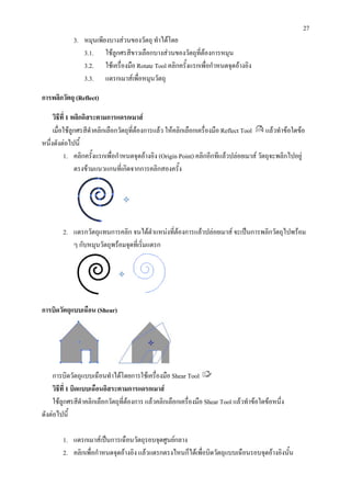 27
            3. หมุนเพียงบางสวนของวัตถุ ทําไดโดย
               3.1. ใชลูกศรสีขาวเลือกบางสวนของวัตถุที่ตองการหมุน
               3.2. ใชเครื่องมือ Rotate Tool คลิกครั้งแรกเพื่อกําหนดจุดอางอิง
               3.3. แดรกเมาสเพือหมุนวัตถุ
                                  ่

การพลิกวัตถุ (Reflect)

     วิธีที่ 1 พลิกอิสระตามการแดรกเมาส
     เมื่อใชลูกศรสีดําคลิกเลือกวัตถุที่ตองการแลว ใหคลิกเลือกเครื่องมือ Reflect Tool แลวทําขอใดขอ
หนึ่งดังตอไปนี้
          1. คลิกครั้งแรกเพื่อกําหนดจุดอางอิง (Origin Point) คลิกอีกทีแลวปลอยเมาส วัตถุจะพลิกไปอยู
                ตรงขามแนวแกนที่เกิดจากการคลิกสองครั้ง




        2. แดรกวัตถุแทนการคลิก จนไดตําแหนงทีตองการแลวปลอยเมาส จะเปนการพลิกวัตถุไปพรอม
                                              ่
           ๆ กับหมุนวัตถุพรอมจุดที่เริ่มแดรก




การบิดวัตถุแบบเฉือน (Shear)




     การบิดวัตถุแบบเฉือนทําไดโดยการใชเครื่องมือ Shear Tool
     วิธีที่ 1 บิดแบบเฉือนอิสระตามการแดรกเมาส
     ใชลูกศรสีดําคลิกเลือกวัตถุทตองการ แลวคลิกเลือกเครื่องมือ Shear Tool แลวทําขอใดขอหนึ่ง
                                 ี่
ดังตอไปนี้

        1. แดรกเมาสเปนการเฉือนวัตถุรอบจุดศูนยกลาง
        2. คลิกเพื่อกําหนดจุดอางอิง แลวแดรกตรงไหนก็ไดเพื่อบิดวัตถุแบบเฉือนรอบจุดอางอิงนั้น
 