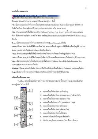 2
แถบคําสั่ง (Menu Bar)


เปนเมนูคาสั่งหลักโปรแกรม แบงออกเปนหมวดหมูตางๆ ดังนี้
            ํ
File: เปนหมวดของคําสั่งที่จัดการเกียวกับไฟลและโปรแกรมทั้งหมด ไมวาจะเปนการ เปด-ปดไฟล การ
                                    ่
บันทึกไฟล การนําภาพเขามาใช (Place) ตลอดจนการออกจากโปรแกรม (Exit)
Edit: เปนหมวดของคําสั่งที่จัดการแกไข เชน Undo Cut Copy Paste Select รวมทั้งการกําหนดคุณสมบัติ
ตางๆ ที่มผลตอการปรับแตงภาพดวย เชนการสรางรูปแบบ (Define Pattern) การกําหนดคาสี (Color Setting)
          ี
เปนตน
Type: เปนหมวดของคําสั่งที่ใชจัดการตัวหนังสือ เชน Fonts Paragraph เปนตน
Select: เปนหมวดของคําสั่งที่ใชในการเลือกวัตถุ สามารถเลือกดวยคุณสมบัติได เชน เลือกวัตถุทมี Fill และ
                                                                                            ี่
Stroke แบบเดียวกัน วัตถุท่อยูบน Layer เดียวกัน เปนตน
                          ี
Filter: เปนหมวดของคําสั่งที่ใชสรางเทคนิคพิเศษใหกบภาพ โดยจะมีผลตอรูปรางของ Path
                                                     ั
Effect: เปนหมวดของคําสั่งที่ใชสรางเทคนิคพิเศษใหกบภาพคลาย Filter แตจะไมมผลกับรูปรางของ Path
                                                       ั                       ี
View: เปนหมวดของคําสั่งเกี่ยวกับการมองทุกสิ่งในงาน เชน Zoom Show/Hide Ruler Bounding Box
Outline Mode/Preview Mode เปนตน
Window: เปนหมวดของคําสั่งเกี่ยวกับการเปด-ปดหนาตางเครื่องมือตางๆ เชน Palette Tool Box เปนตน
Help: เปนหมวดที่รวบรวมวิธีการใชงานและคําแนะนําเพื่อชวยเหลือผูใชโปรแกรม

กลองเครื่องมือ (Tool Box)
        Tool Box เปนเครื่องมือพื้นฐานที่ใชในการทํางานเกียวกับภาพทั้งหมด ซึ่งจะแบงออกเปนชวงๆ
                                                          ่
ตามกลุมการใชงาน ดังนี้

                         1
                                       1.   กลุมเครื่องมือเกี่ยวกับการเลือกวัตถุ
                                       2.   กลุมเครื่องมือเกี่ยวกับการวาดและการสรางตัวหนังสือ
     2                                 3.   กลุมเครื่องมือเกี่ยวกับการปรับแตงวัตถุ
                                       4.   กลุมเครื่องมือในการสราง Symbol และ Graph
                         3
                                       5.   กลุมเครื่องมือเกี่ยวกับการกําหนดสี
     4
                         5             6.   กลุมเครื่องมือเกี่ยวกับการตัดแบงวัตถุ
                                       7.   กลุมเครื่องมือเกี่ยวกับพืนที่ทางาน
                                                                      ้ ํ
     6                                 8.   กรอบที่ใชระบุสีใหวัตถุและสีของเสน
                         7
                                       9.   ปุมกําหนดรูปแบบของมุมมองในหนาจอโปแกรม
     8                   9
 