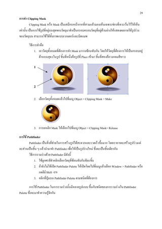 29
การทํา Clipping Mask
          Clipping Mask หรือ Mask เปนเสมือนหนากากที่สวมแลวมองเห็นเฉพาะชองที่เจาะเวนไวใหเห็น
เทานั้น เปนการใชรูปที่อยูบนสุดของวัตถุมาทําเปนกรอบครอบวัตถุที่อยูดานลางใหแสดงผลภายใตรูปราง
ของวัตถุบน สามารถใชไดทงภาพแบบเวกเตอรและบิตแมพ
                              ั้

        วิธการทําคือ
           ี
             1. เอาวัตถุทั้งหมดที่ตองการทํา Mask มาวางซอนทับกัน โดยใหวัตถุที่ตองการใหเปนกรอบอยู
                                                                                    
                ดานบนสุด (ในรูป ชิ้นที่หนึงคือรูปที่ Place เขามา ชิ้นที่สองคือวงกลมสีขาว)
                                            ่

            1




            2


            2. เลือกวัตถุทั้งหมดแลวไปทีเ่ มนู Object > Clipping Mask > Make




            3. การยกเลิก Mask ใหเลือกไปที่เมนู Object > Clipping Mask> Release

การใช Pathfinder
        Pathfinder เปนสิ่งที่ชวยในการสรางรูปไดสะดวกและรวดเร็วขึ้นมาก โดยเราอาจจะสรางรูปรางแต
ละสวนเปนชิน ๆ แลวนํามาทํา Pathfinder เพื่อใหเปนรูปรางใหม ซึ่งจะเปนชิ้นเดียวกัน
             ้
        วิธีการรวมรางดวย Pathfinder มีดังนี้
             1. ใชลูกศรสีดําคลิกเลือกวัตถุทซอนทับกันทีละชิ้น
                                               ี่
             2. ถายังไมไดเปด Pathfinder Palette ใหเปดโดยไปที่เมนูแลวเลือก Window > Pathfinder หรือ
                กดคีย Shift +F9
             3. คลิกที่ปุมบน Pathfinder Palette ตามชนิดที่ตองการ

         การใช Pathfinder ในการรวมรางนั้นมีหลายรูปแบบ ขึ้นกับชนิดของการรวมรางใน Pathfinder
Palette ซึ่งจะมาทําความรูจกกัน
                           ั
 