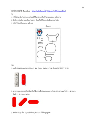 33
แบบฝกหัด (File Download – http://tulip.bu.ac.th/~ittipon.s/ai10lock/ex.html
ขอ 1
1. ใหนักศึกษานําสวนประกอบตางๆ ที่ใหมาจัดวางเปนตัวโดเรมอนตามภาพตัวอยาง
2. นักศึกษาเพิ่มเติมรายละเอียดสวนตางๆ ที่ขาดไปใหสมบูรณเหมือนภาพตัวอยาง
3. ใสสสันใหแกโดเรมอนตามใจชอบ
       ี
                                                       ตัวอยาง




ขอ 2
1. วาดสี่เหลี่ยมขอบมน ขนาด 1.6 x 4.5 ซม. Corner Radius 0.7 ซม. สีแดง C4 M 95 Y 93 K0




2. ทําการ Copy ออกมาเปน 3 ชิ้น (โดยใช เครื่องมือ Direction tool แลวกด Alt) แลวหมุน ชิ้นที่ 2 > 45 องศา ,
   ชิ้นที่ 3 > 90 องศา ตามภาพ




3. จัดเรียง Shape ดวย Align (เปดที่เมนู Window) ใหเปนรูปลูกศร
 