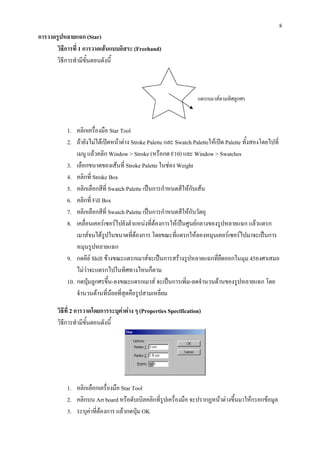 8
การวาดรูปหลายแฉก (Star)
       วิธีการที่ 1 การวาดเสนแบบอิสระ (Freehand)
       วิธีการทํามีขั้นตอนดังนี้



                                                                   แดรกเมาสตามทิศลูกศร



           1. คลิกเครื่องมือ Star Tool
           2. ถายังไมไดเปดหนาตาง Stroke Palette และ Swatch Paletteใหเปด Palette ทั้งสองโดยไปที่
               เมนู แลวคลิก Window > Stroke (หรือกด F10) และ Window > Swatches
           3. เลือกขนาดของเสนที่ Stroke Palette ในชอง Weight
           4. คลิกที่ Stroke Box
           5. คลิกเลือกสีที่ Swatch Palette เปนการกําหนดสีใหกับเสน
           6. คลิกที่ Fill Box
           7. คลิกเลือกสีที่ Swatch Palette เปนการกําหนดสีใหกับวัตถุ
           8. เคลื่อนเคอรเซอรไปยังตําแหนงที่ตองการใหเปนศูนยกลางของรูปหลายแฉก แลวแดรก
               เมาสจนไดรูปในขนาดทีตองการ โดยขณะที่แดรกใหลองหมุนเคอรเซอรไปมาจะเปนการ
                                       ่
               หมุนรูปหลายแฉก
           9. กดคีย Shift ขางขณะแดรกเมาสจะเปนการสรางรูปหลายแฉกที่ยดออกในมุม 45องศาเสมอ
                                                                              ื
               ไมวาจะแดรกไปในทิศทางไหนก็ตาม
           10. กดปุมลูกศรขึน-ลงขณะแดรกเมาส จะเปนการเพิ่ม-ลดจํานวนดานของรูปหลายแฉก โดย
                               ้
               จํานวนดานทีนอยที่สุดคือรูปสามเหลี่ยม
                             ่

       วิธีที่ 2 การวาดโดยการระบุคาตาง ๆ (Properties Specification)
       วิธีการทํามีขั้นตอนดังนี้




           1. คลิกเลือกเครื่องมือ Star Tool
           2. คลิกบน Art board หรือดับเบิลคลิกที่รูปเครื่องมือ จะปรากฏหนาตางขึ้นมาใหกรอกขอมูล
           3. ระบุคาที่ตองการ แลวกดปุม OK
 