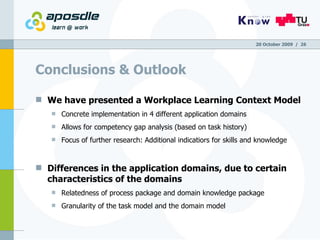 Conclusions & Outlook We have presented a Workplace Learning Context Model  Concrete implementation in 4 different application domains Allows for competency gap analysis (based on task history) Focus of further research: Additional indicatiors for skills and knowledge Differences in the application domains, due to certain characteristics of the domains Relatedness of process package and domain knowledge package Granularity of the task model and the domain model 20 October 2009   /  