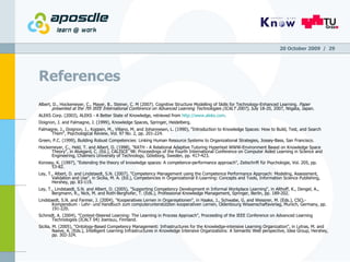 References Albert, D., Hockemeyer, C., Mayer, B., Steiner, C. M (2007). Cognitive Structure Modelling of Skills for Technology-Enhanced Learning.  Paper presented at the 7th IEEE International Conference on Advanced Learning Technologies (ICALT 2007) , July 18-20, 2007, Niigata, Japan. ALEKS Corp. (2003), ALEKS - A Better State of Knowledge, retrieved from  http://www.aleks.com . Doignon, J. and Falmagne, J. (1999), Knowledge Spaces, Springer, Heidelberg. Falmagne, J., Doignon, J., Koppen, M., Villano, M. and Johannesen, L. (1990), "Introduction to Knowledge Spaces: How to Build, Test, and Search Them", Psychological Review, Vol. 97 No. 2, pp. 201-224. Green, P.C. (1999), Building Robust Competencies: Linking Human Resource Systems to Organizational Strategies, Jossey-Bass, San Francisco. Hockemeyer, C., Held, T. and Albert, D. (1998), "RATH - A Relational Adaptive Tutoring Hypertext WWW-Environment Based on Knowledge Space Theory", in Alvegard, C. (Ed.), CALISCE`98: Proceedings of the Fourth International Conference on Computer Aided Learning in Science and Engineering, Chalmers University of Technology, Göteborg, Sweden, pp. 417-423. Korossy, K. (1997), "Extending the theory of knowledge spaces: A competence-performance approach", Zeitschrift für Psychologie, Vol. 205, pp. 53-82. Ley, T., Albert, D. and Lindstaedt, S.N. (2007), "Competency Management using the Competence Performance Approach: Modeling, Assessment, Validation and Use", in Sicilia, M. A. (Ed.), Competencies in Organizational E-Learning: Concepts and Tools, Information Science Publishing, Hershey, pp. 83-119. Ley, T., Lindstaedt, S.N. and Albert, D. (2005), "Supporting Competency Development in Informal Workplace Learning", in Althoff, K., Dengel, A., Bergmann, R., Nick, M. and Roth-Berghofer, T. (Eds.), Professional Knowledge Management, Springer, Berlin, pp. 189-202. Lindstaedt, S.N. and Farmer, J. (2004), "Kooperatives Lernen in Organisationen", in Haake, J., Schwabe, G. and Wessner, M. (Eds.), CSCL-Kompendium - Lehr- und Handbuch zum computerunterstützten kooperativen Lernen, Oldenbourg Wissenschaftsverlag, Munich, Germany, pp. 191-220. Schmidt, A. (2004), "Context-Steered Learning: The Learning in Process Approach", Proceeding of the IEEE Conference on Advanced Learning Technologies (ICALT 04) Joensuu, Finnland. Sicilia, M. (2005), "Ontology-Based Competency Management: Infrastructures for the Knowledge-intensive Learning Organization", in Lytras, M. and Naeve, A. (Eds.), Intelligent Learning Infrastructures in Knowledge Intensive Organizations: A Semantic Web perspective, Idea Group, Hershey, pp. 302-324. 20 October 2009   /  