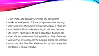 • 1 On Friday and Saturday evenings she sometimes
• works as a babysitter.; 2 Some of my classmates are very
• noisy and they often make the teacher angry.; 3 There are
• lots of windmills to make electricity in this area because
• it’s windy.; 4 She wants to buy a speedboat because she
• loves the sea and money isn’t a problem.; 5 My dad is the
• caretaker at my school and he’s always asking the teachers
• about me.; 6 In New York there are lots of skyscrapers, but
• the tallest is in fact in Dubai.
 
