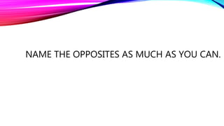 NAME THE OPPOSITES AS MUCH AS YOU CAN.
 