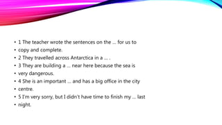 • 1 The teacher wrote the sentences on the … for us to
• copy and complete.
• 2 They travelled across Antarctica in a … .
• 3 They are building a … near here because the sea is
• very dangerous.
• 4 She is an important … and has a big office in the city
• centre.
• 5 I’m very sorry, but I didn’t have time to finish my … last
• night.
 