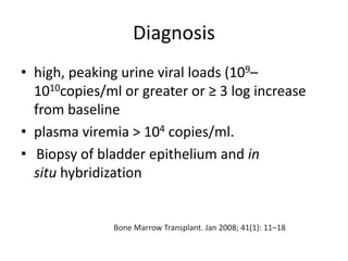 Diagnosis
• high, peaking urine viral loads (109–
1010copies/ml or greater or ≥ 3 log increase
from baseline
• plasma viremia > 104 copies/ml.
• Biopsy of bladder epithelium and in
situ hybridization
Bone Marrow Transplant. Jan 2008; 41(1): 11–18
 