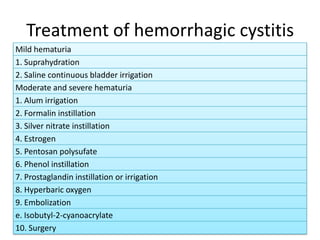 Treatment of hemorrhagic cystitis
Mild hematuria
1. Suprahydration
2. Saline continuous bladder irrigation
Moderate and severe hematuria
1. Alum irrigation
2. Formalin instillation
3. Silver nitrate instillation
4. Estrogen
5. Pentosan polysufate
6. Phenol instillation
7. Prostaglandin instillation or irrigation
8. Hyperbaric oxygen
9. Embolization
e. Isobutyl-2-cyanoacrylate
10. Surgery
 