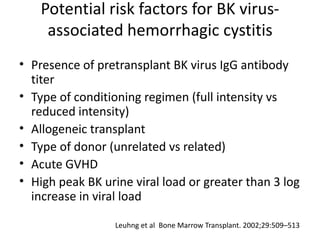 Potential risk factors for BK virus-
associated hemorrhagic cystitis
• Presence of pretransplant BK virus IgG antibody
titer
• Type of conditioning regimen (full intensity vs
reduced intensity)
• Allogeneic transplant
• Type of donor (unrelated vs related)
• Acute GVHD
• High peak BK urine viral load or greater than 3 log
increase in viral load
Leuhng et al Bone Marrow Transplant. 2002;29:509–513
 