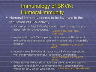 Immunology of BKVN:Immunology of BKVN:
Humoral immunityHumoral immunity
 Humoral immunity seems to be involved in theHumoral immunity seems to be involved in the
regulation of BKV activity:regulation of BKV activity:
 Early report of fatal BKV infection with renal damage in a pt ofEarly report of fatal BKV infection with renal damage in a pt of
hyper- IgM immunodeficiency.hyper- IgM immunodeficiency.
 In paediatric renal Tx recipients, the absence of BKV-specificIn paediatric renal Tx recipients, the absence of BKV-specific
anti bodies was associated with an increased rate of acute BKVanti bodies was associated with an increased rate of acute BKV
infection.infection.
 recovery from BKVAN and clearance of BKV was associatedrecovery from BKVAN and clearance of BKV was associated
with the development of BKV-specific IgG anti bodies.with the development of BKV-specific IgG anti bodies.
 Other studies did not show high titers were protective againstOther studies did not show high titers were protective against
development of BKVAN and very titer were seen in patientsdevelopment of BKVAN and very titer were seen in patients
where the BKV viruria was highest.where the BKV viruria was highest.
N. Engl. J. Med. 308 , 1192–
1196(1983)
Am. J. Transplant. 7, 2727–2735
(2007).
Am. J. Transplant. 5, 2719–2724
(2005)
J. Clin. Virol. 43, 184–189 (2008)
 
