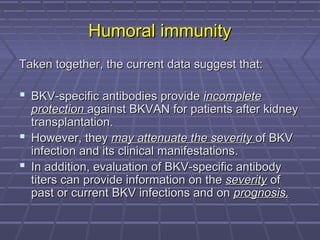 Humoral immunityHumoral immunity
Taken together, the current data suggest that:Taken together, the current data suggest that:
 BKV-specific antibodies provideBKV-specific antibodies provide incompleteincomplete
protectionprotection against BKVAN for patients after kidneyagainst BKVAN for patients after kidney
transplantation.transplantation.
 However, theyHowever, they may attenuate the severitymay attenuate the severity of BKVof BKV
infection and its clinical manifestations.infection and its clinical manifestations.
 In addition, evaluation of BKV-specific antibodyIn addition, evaluation of BKV-specific antibody
titers can provide information on thetiters can provide information on the severityseverity ofof
past or current BKV infections and onpast or current BKV infections and on prognosis.prognosis.
 