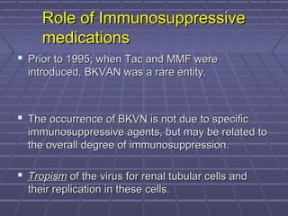 Role of ImmunosuppressiveRole of Immunosuppressive
medicationsmedications
 Prior to 1995; when Tac and MMF werePrior to 1995; when Tac and MMF were
introduced, BKVAN was a rare entity.introduced, BKVAN was a rare entity.
 The occurrence of BKVN is not due to specificThe occurrence of BKVN is not due to specific
immunosuppressive agents, but may be related toimmunosuppressive agents, but may be related to
the overall degree of immunosuppression.the overall degree of immunosuppression.
 TropismTropism of the virus for renal tubular cells andof the virus for renal tubular cells and
their replication in these cells.their replication in these cells.
 