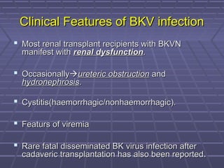 Clinical Features of BKV infectionClinical Features of BKV infection
 Most renal transplant recipients with BKVNMost renal transplant recipients with BKVN
manifest withmanifest with renal dysfunctionrenal dysfunction..
 OccasionallyOccasionallyureteric obstructionureteric obstruction andand
hydronephrosishydronephrosis..
 Cystitis(haemorrhagic/nonhaemorrhagic).Cystitis(haemorrhagic/nonhaemorrhagic).
 Featurs of viremiaFeaturs of viremia
 Rare fatal disseminated BK virus infection afterRare fatal disseminated BK virus infection after
cadaveric transplantation has also been reported.cadaveric transplantation has also been reported.
 