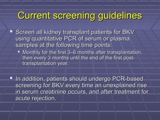 Current screening guidelinesCurrent screening guidelines
 Screen all kidney transplant patients for BKVScreen all kidney transplant patients for BKV
using quantitative PCR of serum or plasmausing quantitative PCR of serum or plasma
samples at the following time points:samples at the following time points:
 Monthly for the first 3–6 months after transplantation,Monthly for the first 3–6 months after transplantation,
then every 3 months until the end of the first post-then every 3 months until the end of the first post-
transplantation year.transplantation year.
 In addition, patients should undergo PCR-basedIn addition, patients should undergo PCR-based
screening for BKV every time an unexplained risescreening for BKV every time an unexplained rise
in serum creatinine occurs, and after treatment forin serum creatinine occurs, and after treatment for
acute rejection.acute rejection.
 