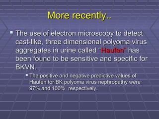 More recently..More recently..
 The use of electron microscopy to detectThe use of electron microscopy to detect
cast-like, three dimensional polyoma viruscast-like, three dimensional polyoma virus
aggregates in urine called “aggregates in urine called “Haufen”Haufen” hashas
been found to be sensitive and speciﬁc forbeen found to be sensitive and speciﬁc for
BKVN.BKVN.
 The positive and negative predictive values ofThe positive and negative predictive values of
Haufen for BK polyoma virus nephropathy wereHaufen for BK polyoma virus nephropathy were
97% and 100%, respectively.97% and 100%, respectively.
 