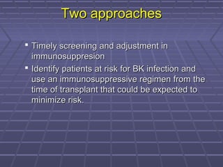 Two approachesTwo approaches
 Timely screening and adjustment inTimely screening and adjustment in
immunosuppresionimmunosuppresion
 Identify patients at risk for BK infection andIdentify patients at risk for BK infection and
use an immunosuppressive regimen from theuse an immunosuppressive regimen from the
time of transplant that could be expected totime of transplant that could be expected to
minimize risk.minimize risk.
 