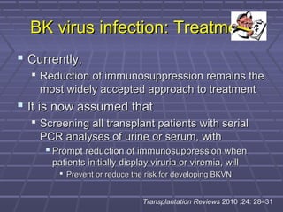 BK virus infection: TreatmentBK virus infection: Treatment
 Currently,Currently,
 Reduction of immunosuppression remains theReduction of immunosuppression remains the
most widely accepted approach to treatmentmost widely accepted approach to treatment
 It is now assumed thatIt is now assumed that
 Screening all transplant patients with serialScreening all transplant patients with serial
PCR analyses of urine or serum, withPCR analyses of urine or serum, with
 Prompt reduction of immunosuppression whenPrompt reduction of immunosuppression when
patients initially display viruria or viremia, willpatients initially display viruria or viremia, will
 Prevent or reduce the risk for developing BKVNPrevent or reduce the risk for developing BKVN
Transplantation Reviews 2010 ;24: 28–31
 