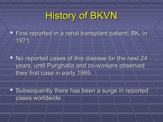 History of BKVNHistory of BKVN
 First reported in a renal transplant patient, BK, inFirst reported in a renal transplant patient, BK, in
1971.1971.
 No reported cases of this disease for the next 24No reported cases of this disease for the next 24
years, until Purighalla and co-workers observedyears, until Purighalla and co-workers observed
their first case in early 1995.their first case in early 1995.
 Subsequently there has been a surge in reportedSubsequently there has been a surge in reported
cases worldwide.cases worldwide.
 