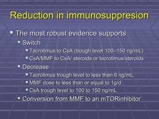 Reduction in immunosuppresionReduction in immunosuppresion
 The most robust evidence supportsThe most robust evidence supports
 SwitchSwitch
 Tacrolimus to CsA (trough level 100–150 ng/mL)Tacrolimus to CsA (trough level 100–150 ng/mL)
 CsA/MMF to CsA/ steroids or tacrolimus/steroidsCsA/MMF to CsA/ steroids or tacrolimus/steroids
 DecreaseDecrease
 Tacrolimus trough level to less than 6 ng/mLTacrolimus trough level to less than 6 ng/mL
 MMF dose to less than or equal to 1g/dMMF dose to less than or equal to 1g/d
 CsA trough level to 100 to 150 ng/mLCsA trough level to 100 to 150 ng/mL
 Conversion from MMF to an mTORinhibitorConversion from MMF to an mTORinhibitor
 