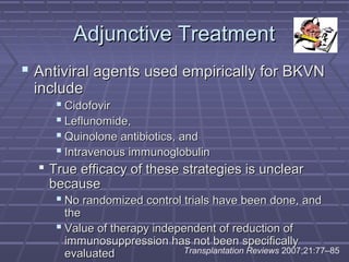 Adjunctive TreatmentAdjunctive Treatment
 Antiviral agents used empirically for BKVNAntiviral agents used empirically for BKVN
includeinclude
 CidofovirCidofovir
 Leflunomide,Leflunomide,
 Quinolone antibiotics, andQuinolone antibiotics, and
 Intravenous immunoglobulinIntravenous immunoglobulin
 True efficacy of these strategies is unclearTrue efficacy of these strategies is unclear
becausebecause
 No randomized control trials have been done, andNo randomized control trials have been done, and
thethe
 Value of therapy independent of reduction ofValue of therapy independent of reduction of
immunosuppression has not been specificallyimmunosuppression has not been specifically
evaluatedevaluated Transplantation Reviews 2007;21:77–85
 