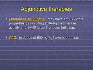 Adjunctive therapiesAdjunctive therapies
 Quinolone antibioticsQuinolone antibiotics: may have anti-BK virus: may have anti-BK virus
properties by inhibiting DNA topoisomeraseproperties by inhibiting DNA topoisomerase
activity and SV40 large T antigen helicase.activity and SV40 large T antigen helicase.
 IVIG:IVIG: in doses of 500mg/kg have been used.in doses of 500mg/kg have been used.
 