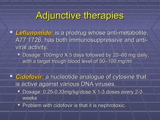 Adjunctive therapiesAdjunctive therapies
 Leflunomide:Leflunomide: is a prodrug whose anti-metabolite,is a prodrug whose anti-metabolite,
A77 1726, has both immunosuppressive and anti-A77 1726, has both immunosuppressive and anti-
viral activity.viral activity.
 Dosage: 100mg/d X 5 days followed byDosage: 100mg/d X 5 days followed by 20–60 mg daily,20–60 mg daily,
with a target trough blood level of 50–100 mg/mlwith a target trough blood level of 50–100 mg/ml
 Cidofovir:Cidofovir: a nucleotide analogue of cytosine thata nucleotide analogue of cytosine that
is active against various DNA viruses.is active against various DNA viruses.
 Dosage: 0.25-0.33mg/kg/dose X 1-3 doses every 2-3Dosage: 0.25-0.33mg/kg/dose X 1-3 doses every 2-3
weeksweeks
 Problem with cidofovir is that it is nephrotoxic.Problem with cidofovir is that it is nephrotoxic.
 