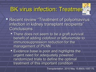 BK virus infection: TreatmentBK virus infection: Treatment
 Recent review “Treatment of polyomavirusRecent review “Treatment of polyomavirus
infection in kidney transplant recipients”infection in kidney transplant recipients”
ConclusionsConclusions
 There does not seem to be a graft survivalThere does not seem to be a graft survival
benefit of adding cidofovir or leflunomide tobenefit of adding cidofovir or leflunomide to
immunosuppression reduction for theimmunosuppression reduction for the
management of PVANmanagement of PVAN
 Evidence base is poor and highlights theEvidence base is poor and highlights the
urgent need for adequately poweredurgent need for adequately powered
randomized trials to define the optimalrandomized trials to define the optimal
treatment of this important conditiontreatment of this important condition
Transplantation. 2010 May 15;89(9):1057-70.
 