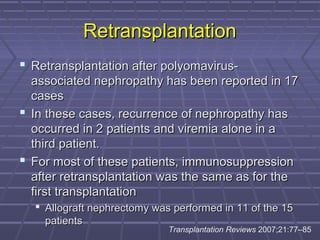 RetransplantationRetransplantation
 Retransplantation after polyomavirus-Retransplantation after polyomavirus-
associated nephropathy has been reported in 17associated nephropathy has been reported in 17
casescases
 In these cases, recurrence of nephropathy hasIn these cases, recurrence of nephropathy has
occurred in 2 patients and viremia alone in aoccurred in 2 patients and viremia alone in a
third patient.third patient.
 For most of these patients, immunosuppressionFor most of these patients, immunosuppression
after retransplantation was the same as for theafter retransplantation was the same as for the
first transplantationfirst transplantation
 Allograft nephrectomy was performed in 11 of the 15Allograft nephrectomy was performed in 11 of the 15
patientspatients
Transplantation Reviews 2007;21:77–85
 