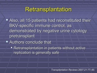 RetransplantationRetransplantation
 Also, all 15 patients had reconstituted theirAlso, all 15 patients had reconstituted their
BKV-specific immune control, asBKV-specific immune control, as
demonstrated by negative urine cytologydemonstrated by negative urine cytology
pretransplantpretransplant
 Authors conclude thatAuthors conclude that
 Retransplantation in patients without activeRetransplantation in patients without active
replication is generally safereplication is generally safe
Transplantation Reviews 2007;21:77–85
 