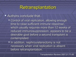 RetransplantationRetransplantation
 Authors conclude that..Authors conclude that..
 Control of viral replication, allowing enoughControl of viral replication, allowing enough
time to raise sufficient immune response,time to raise sufficient immune response,
which usually requires more than 12 weeks ofwhich usually requires more than 12 weeks of
reduced immunosuppression, appears to be areduced immunosuppression, appears to be a
desirable goal before a second transplant isdesirable goal before a second transplant is
contemplated.contemplated.
 In addition, nephroureterectomy is notIn addition, nephroureterectomy is not
necessary when viral replication is absentnecessary when viral replication is absent
before retransplantation.before retransplantation.
Transplantation Reviews 2007;21:77–85
 