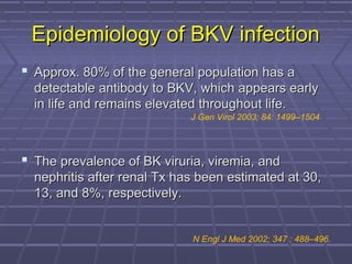 Epidemiology of BKV infectionEpidemiology of BKV infection
 Approx. 80% of the general population has aApprox. 80% of the general population has a
detectable antibody to BKV, which appears earlydetectable antibody to BKV, which appears early
in life and remains elevated throughout life.in life and remains elevated throughout life.
 The prevalence of BK viruria, viremia, andThe prevalence of BK viruria, viremia, and
nephritis after renal Tx has been estimated at 30,nephritis after renal Tx has been estimated at 30,
13, and 8%, respectively.13, and 8%, respectively.
N Engl J Med 2002; 347 : 488–496.
J Gen Virol 2003; 84: 1499–1504
 