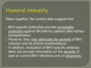 Taken together, the current data suggest that:

 BKV-specific antibodies provide incomplete
  protection against BKVAN for patients after kidney
  transplantation.
 However, they may attenuate the severity of BKV
  infection and its clinical manifestations.
 In addition, evaluation of BKV-specific antibody
  titers can provide information on the severity of
  past or current BKV infections and on prognosis.
 