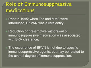    Prior to 1995; when Tac and MMF were
    introduced, BKVAN was a rare entity.

   Reduction or pre-emptive withdrawal of
    immunosuppressive medication was associated
    with BKV clearance.

   The occurrence of BKVN is not due to specific
    immunosuppressive agents, but may be related to
    the overall degree of immunosuppression.
 