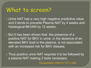    Urine NAT has a very high negative predictive value
    and it tends to precede Plasma NAT by 4 weeks and
    histological BKVAN by 12 weeks.

   But it has been shown that the presence of a
    positive NAT for BKV in urine, in the absence of an
    elevated BKV load in the plasma, is not associated
    with an increased risk for BKV disease.

   Thus positive urine NAT requires it to be followed by
    a plasma NAT making 2 tests necessary.
                         Transplantation 2005;79: 1277–1286.
 